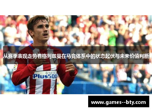 从赛季表现走势看格列兹曼在马竞体系中的状态起伏与未来价值判断