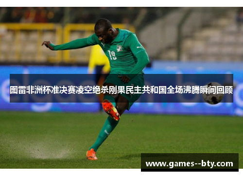 图雷非洲杯准决赛凌空绝杀刚果民主共和国全场沸腾瞬间回顾