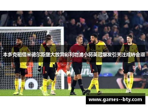 本多克租借米德尔斯堡大放异彩利物浦小将英冠爆发引关注成转会潮 本多克租借米德尔斯堡大放异彩利物浦小将英冠爆发引关注成转会潮